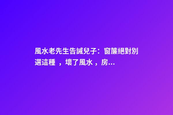 風水老先生告誡兒子：窗簾絕對別選這種，壞了風水，房主一生難富